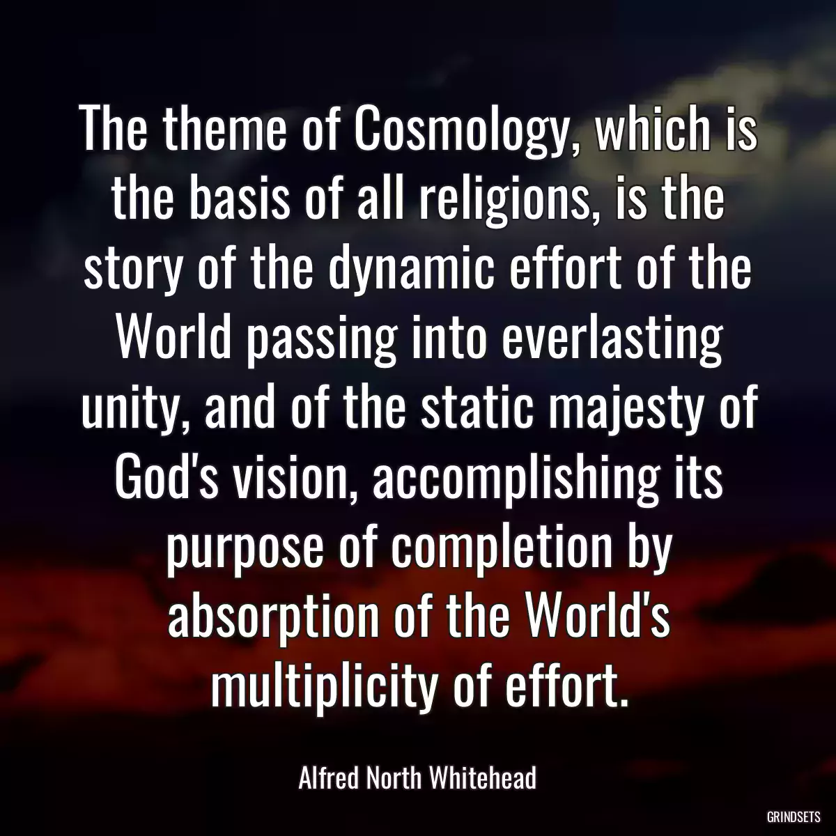 The theme of Cosmology, which is the basis of all religions, is the story of the dynamic effort of the World passing into everlasting unity, and of the static majesty of God\'s vision, accomplishing its purpose of completion by absorption of the World\'s multiplicity of effort.