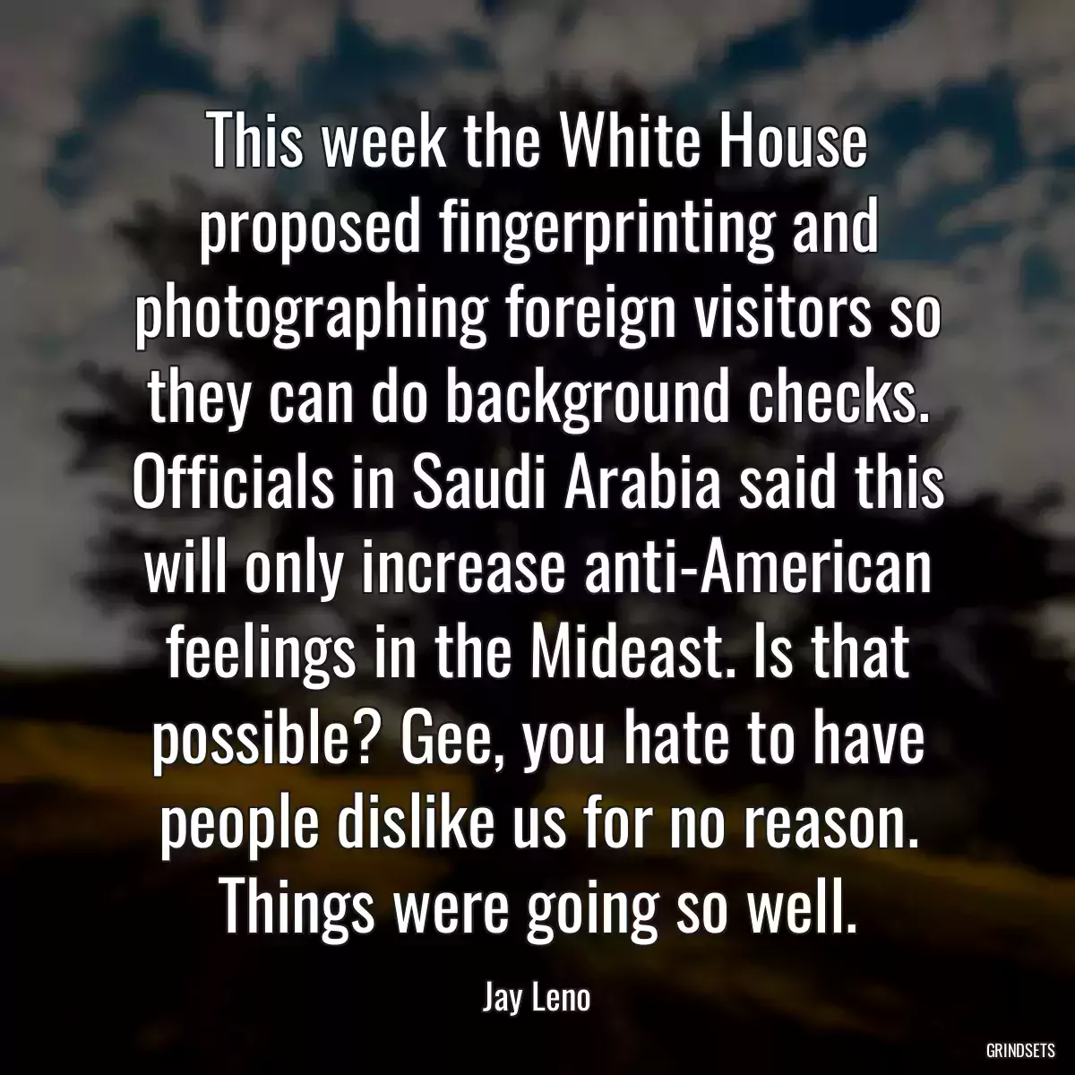 This week the White House proposed fingerprinting and photographing foreign visitors so they can do background checks. Officials in Saudi Arabia said this will only increase anti-American feelings in the Mideast. Is that possible? Gee, you hate to have people dislike us for no reason. Things were going so well.