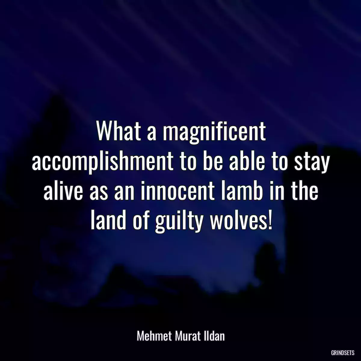 What a magnificent accomplishment to be able to stay alive as an innocent lamb in the land of guilty wolves!