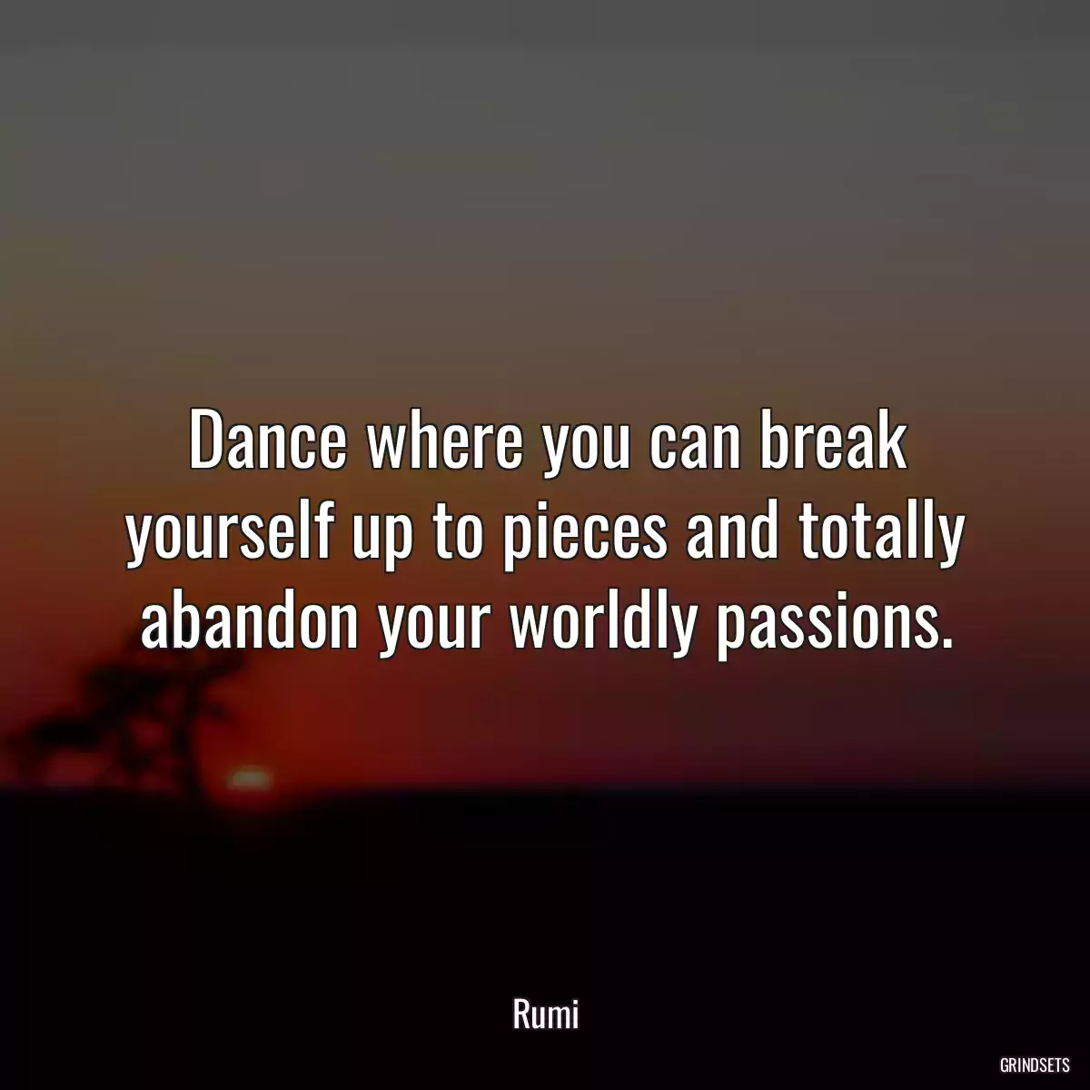 Dance where you can break yourself up to pieces and totally abandon your worldly passions.