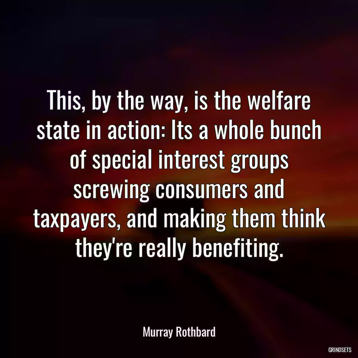 This, by the way, is the welfare state in action: Its a whole bunch of special interest groups screwing consumers and taxpayers, and making them think they\'re really benefiting.