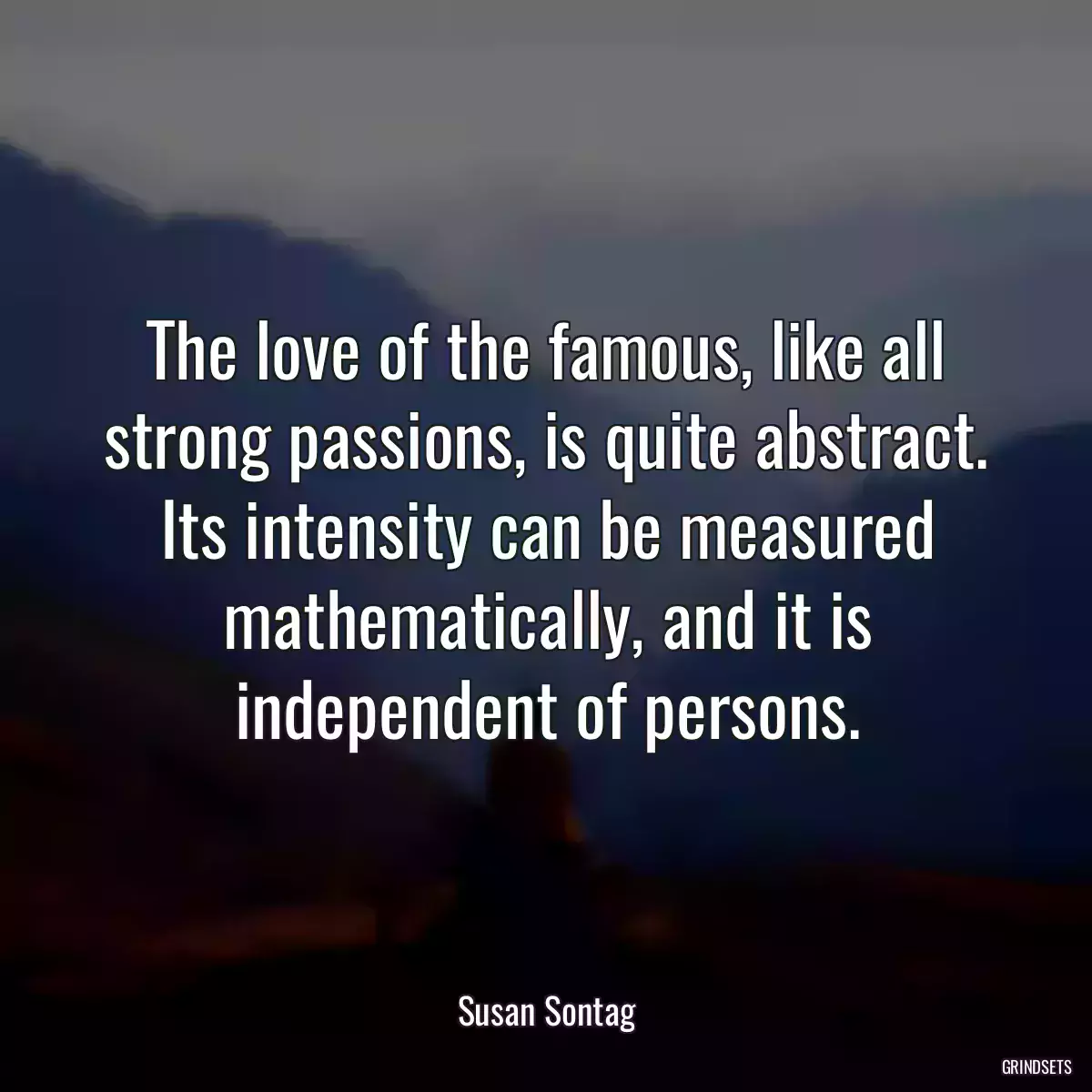 The love of the famous, like all strong passions, is quite abstract. Its intensity can be measured mathematically, and it is independent of persons.