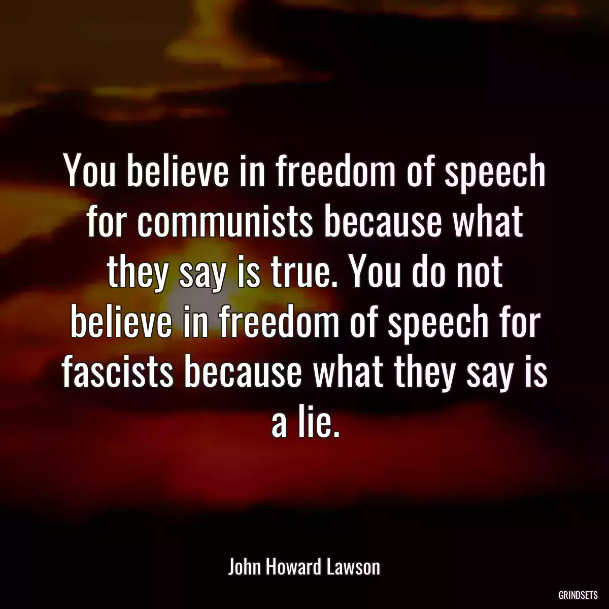 You believe in freedom of speech for communists because what they say is true. You do not believe in freedom of speech for fascists because what they say is a lie.