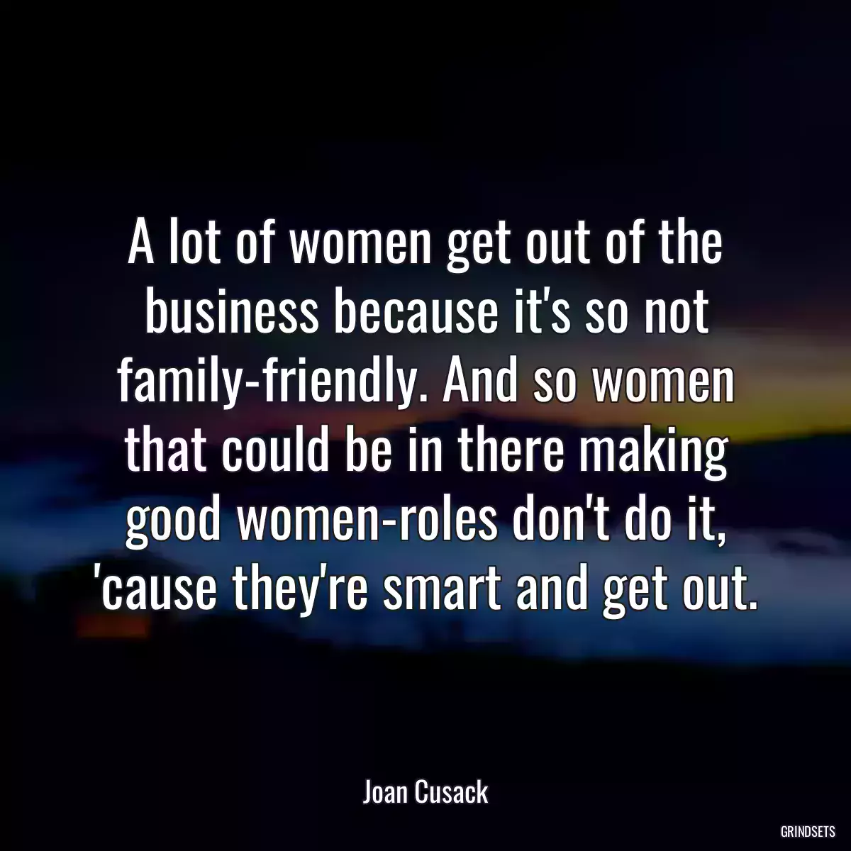 A lot of women get out of the business because it\'s so not family-friendly. And so women that could be in there making good women-roles don\'t do it, \'cause they\'re smart and get out.