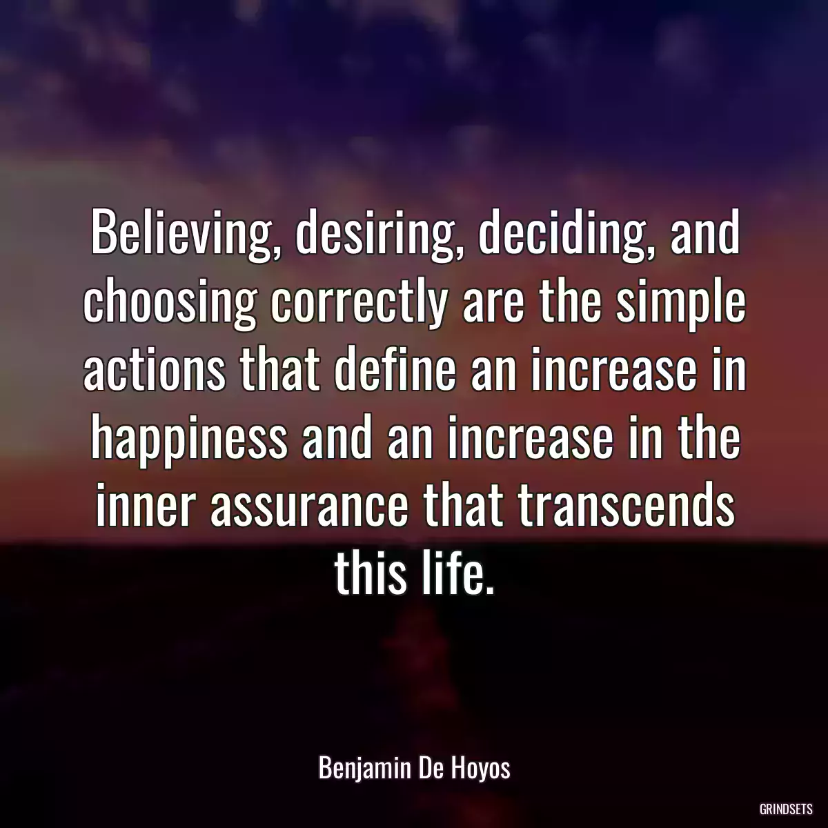 Believing, desiring, deciding, and choosing correctly are the simple actions that define an increase in happiness and an increase in the inner assurance that transcends this life.