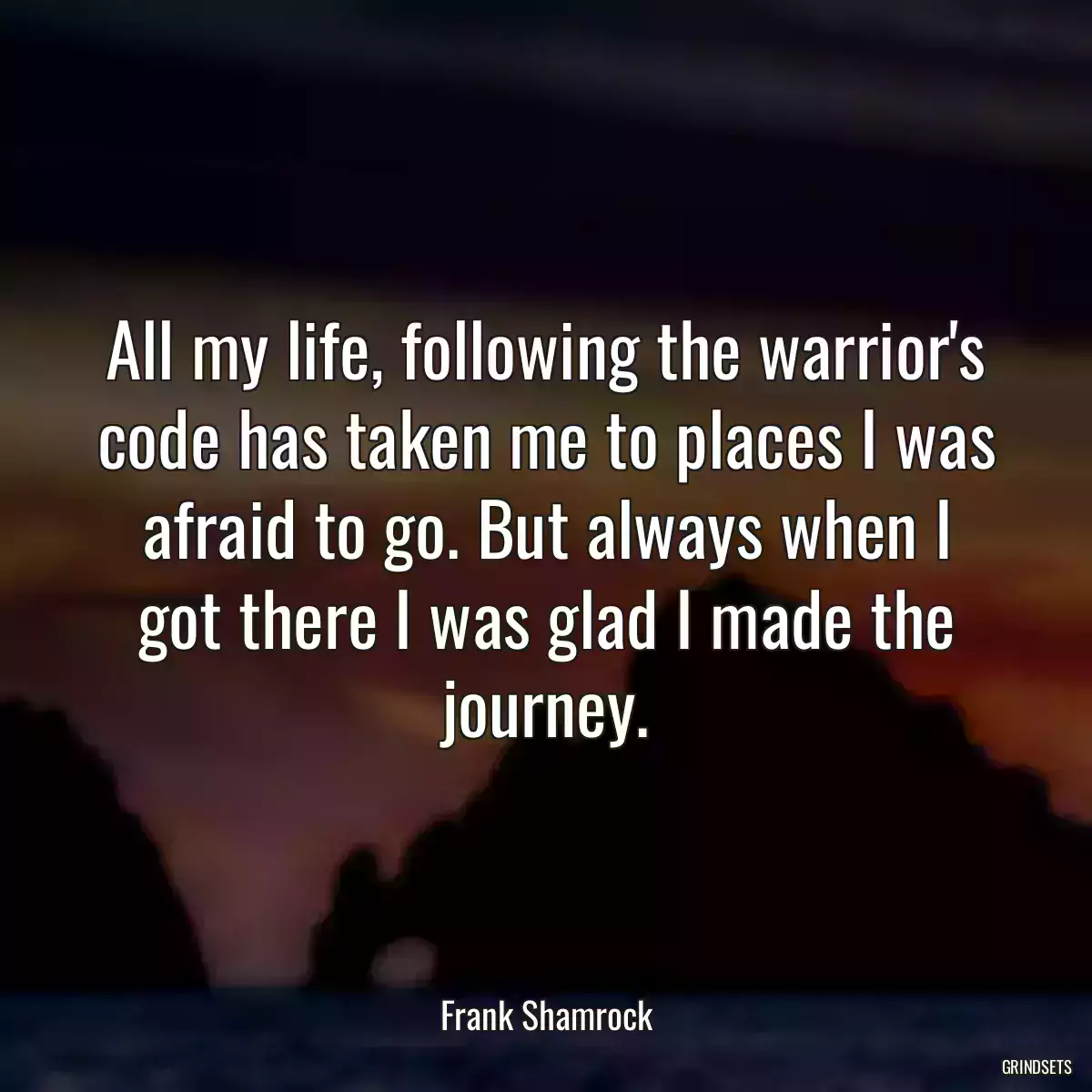 All my life, following the warrior\'s code has taken me to places I was afraid to go. But always when I got there I was glad I made the journey.