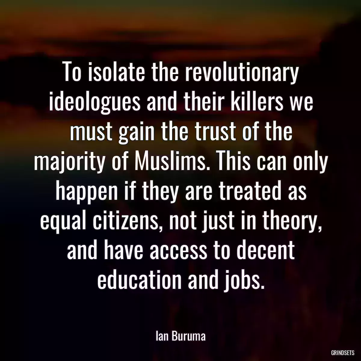 To isolate the revolutionary ideologues and their killers we must gain the trust of the majority of Muslims. This can only happen if they are treated as equal citizens, not just in theory, and have access to decent education and jobs.