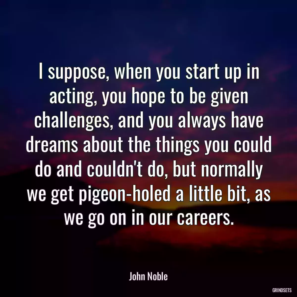 I suppose, when you start up in acting, you hope to be given challenges, and you always have dreams about the things you could do and couldn\'t do, but normally we get pigeon-holed a little bit, as we go on in our careers.