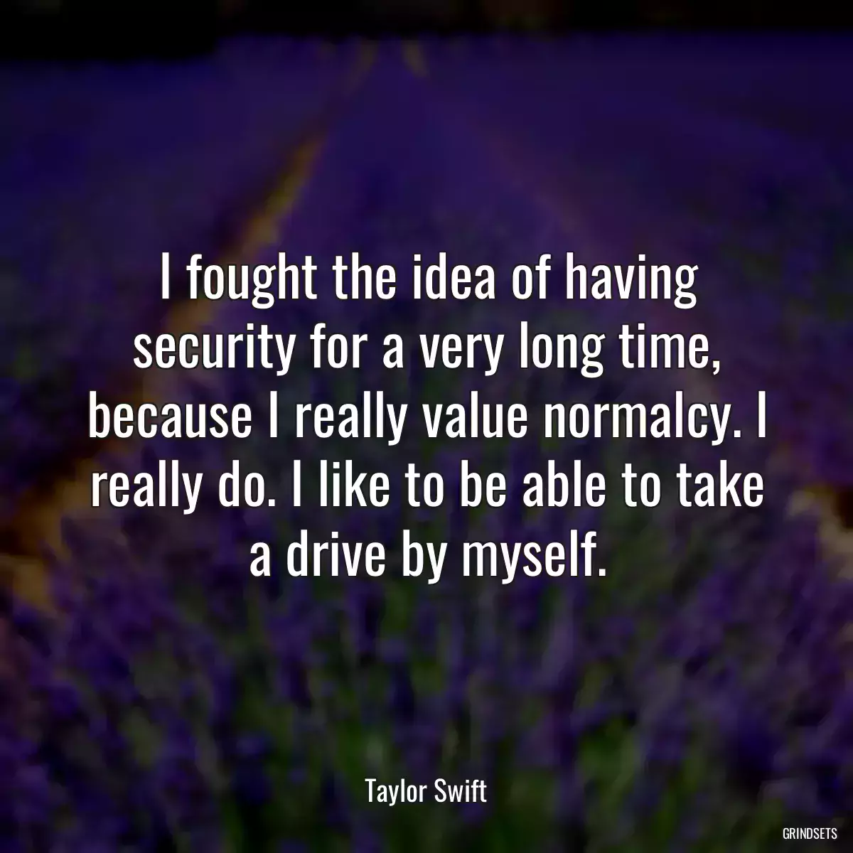 I fought the idea of having security for a very long time, because I really value normalcy. I really do. I like to be able to take a drive by myself.