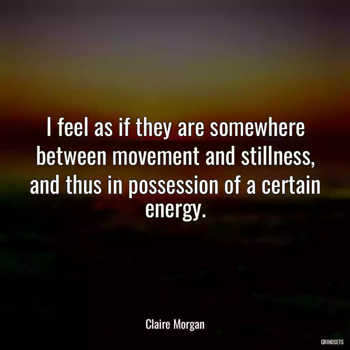 I feel as if they are somewhere between movement and stillness, and thus in possession of a certain energy.