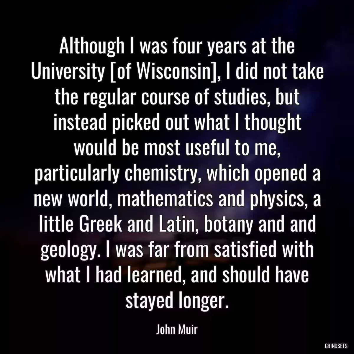 Although I was four years at the University [of Wisconsin], I did not take the regular course of studies, but instead picked out what I thought would be most useful to me, particularly chemistry, which opened a new world, mathematics and physics, a little Greek and Latin, botany and and geology. I was far from satisfied with what I had learned, and should have stayed longer.