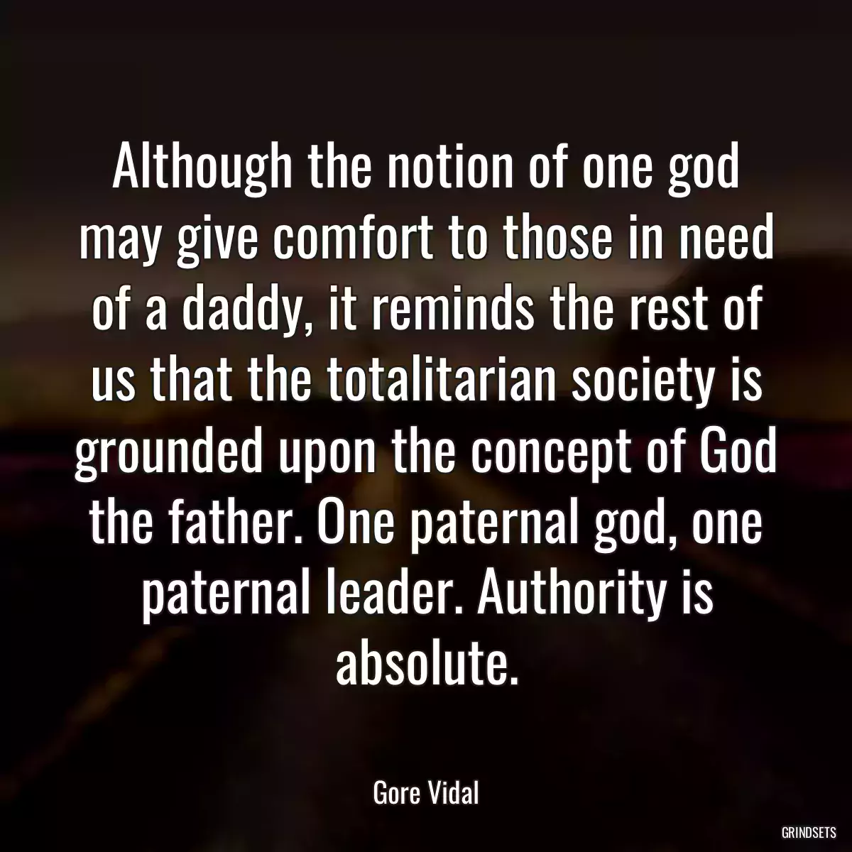 Although the notion of one god may give comfort to those in need of a daddy, it reminds the rest of us that the totalitarian society is grounded upon the concept of God the father. One paternal god, one paternal leader. Authority is absolute.