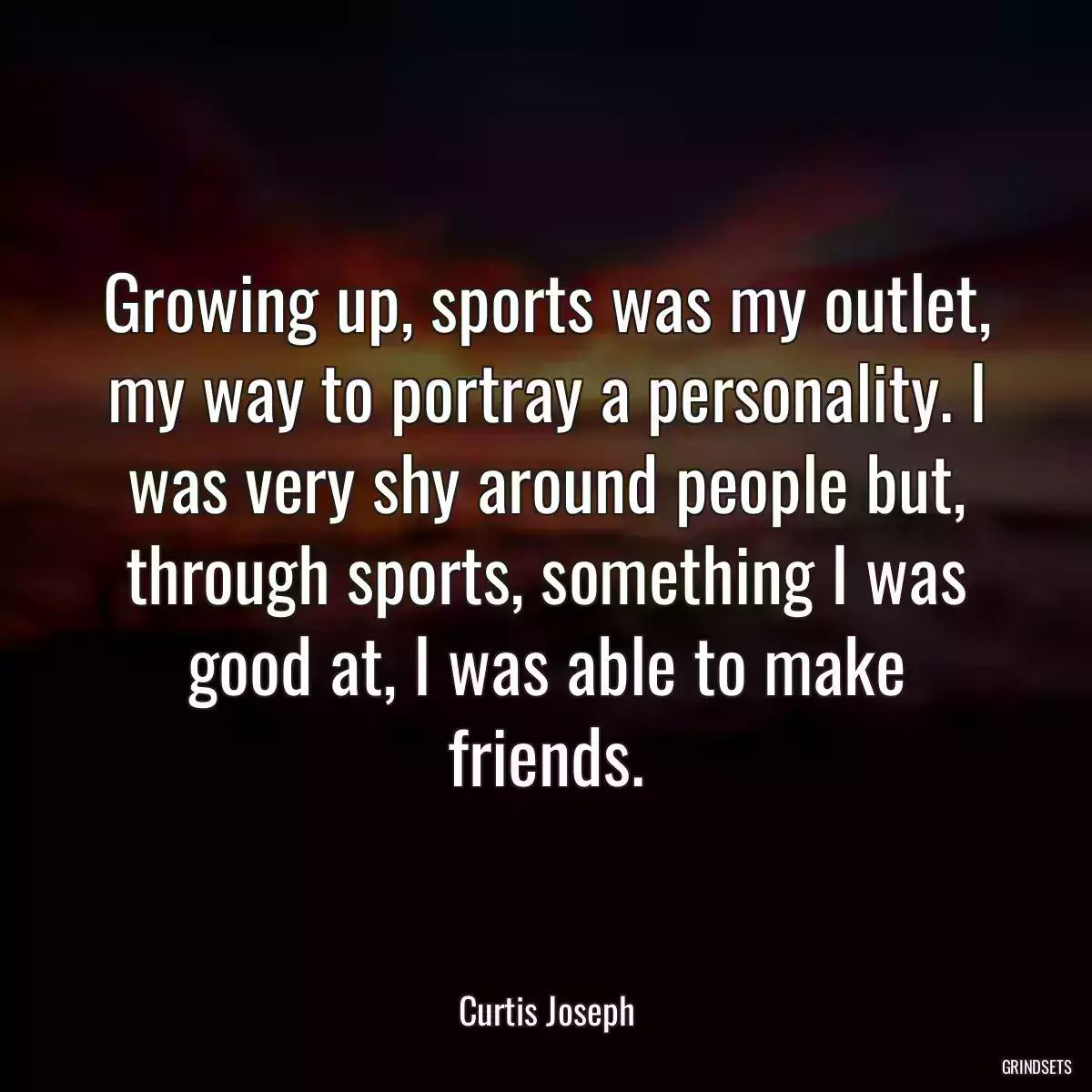 Growing up, sports was my outlet, my way to portray a personality. I was very shy around people but, through sports, something I was good at, I was able to make friends.