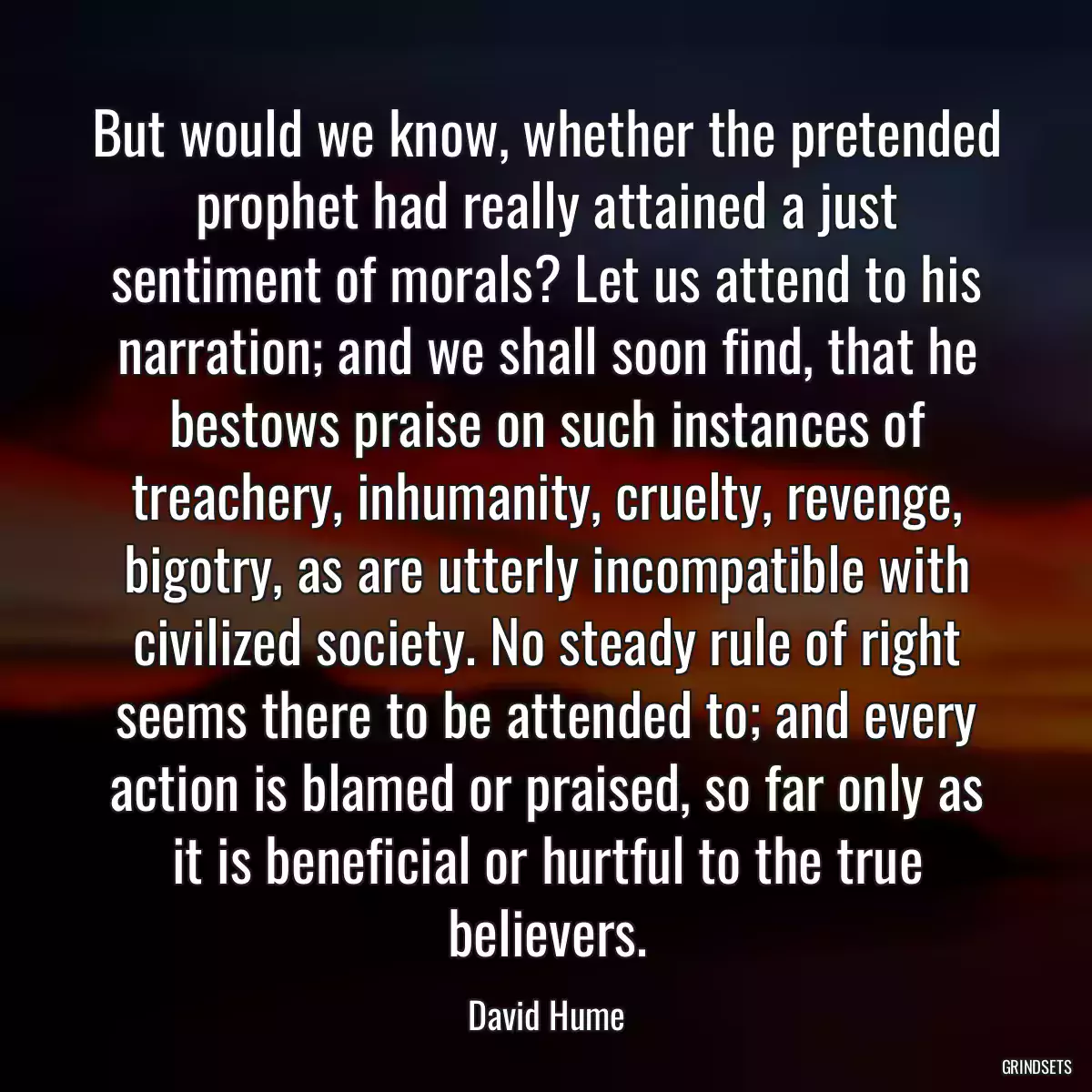 But would we know, whether the pretended prophet had really attained a just sentiment of morals? Let us attend to his narration; and we shall soon find, that he bestows praise on such instances of treachery, inhumanity, cruelty, revenge, bigotry, as are utterly incompatible with civilized society. No steady rule of right seems there to be attended to; and every action is blamed or praised, so far only as it is beneficial or hurtful to the true believers.