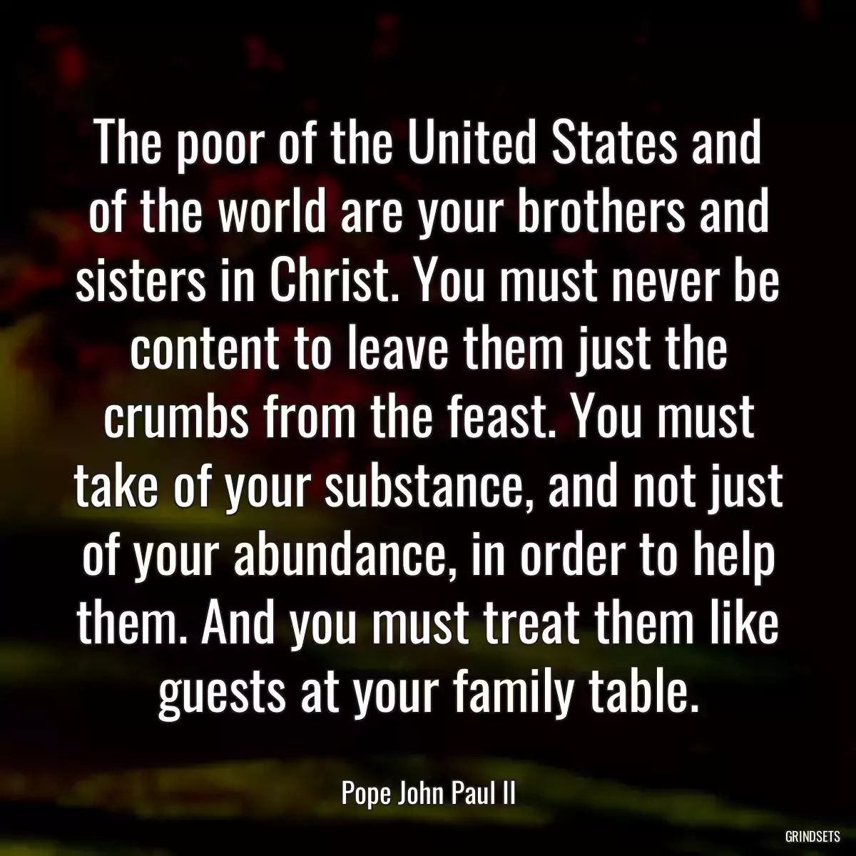 The poor of the United States and of the world are your brothers and sisters in Christ. You must never be content to leave them just the crumbs from the feast. You must take of your substance, and not just of your abundance, in order to help them. And you must treat them like guests at your family table.