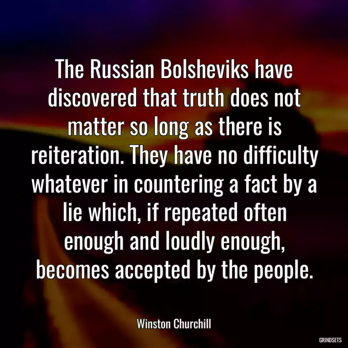 The Russian Bolsheviks have discovered that truth does not matter so long as there is reiteration. They have no difficulty whatever in countering a fact by a lie which, if repeated often enough and loudly enough, becomes accepted by the people.