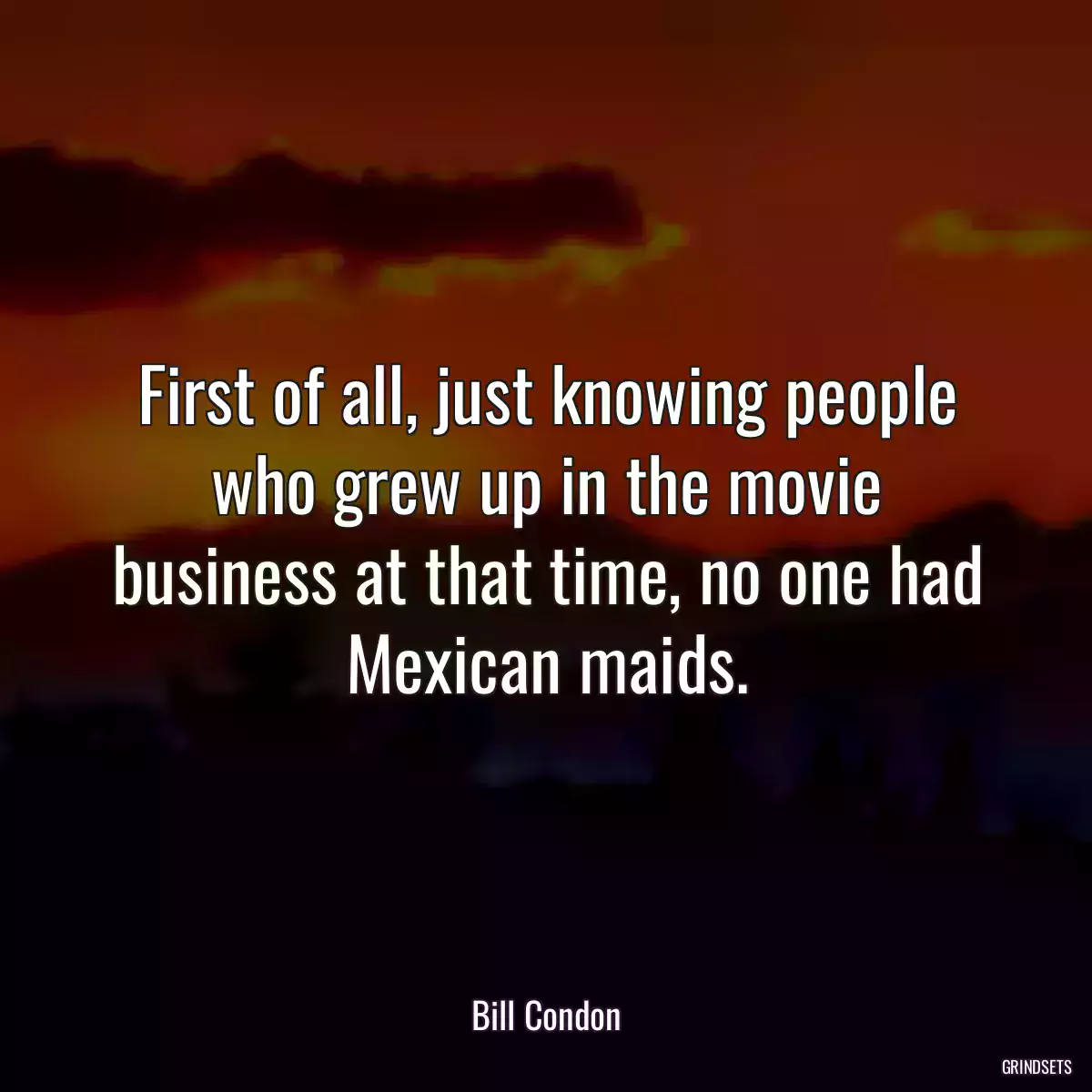 First of all, just knowing people who grew up in the movie business at that time, no one had Mexican maids.