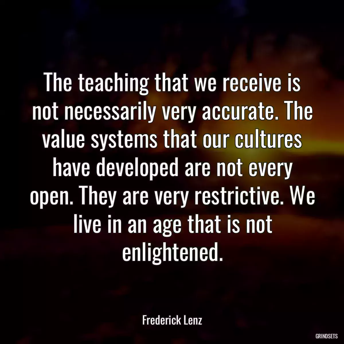 The teaching that we receive is not necessarily very accurate. The value systems that our cultures have developed are not every open. They are very restrictive. We live in an age that is not enlightened.