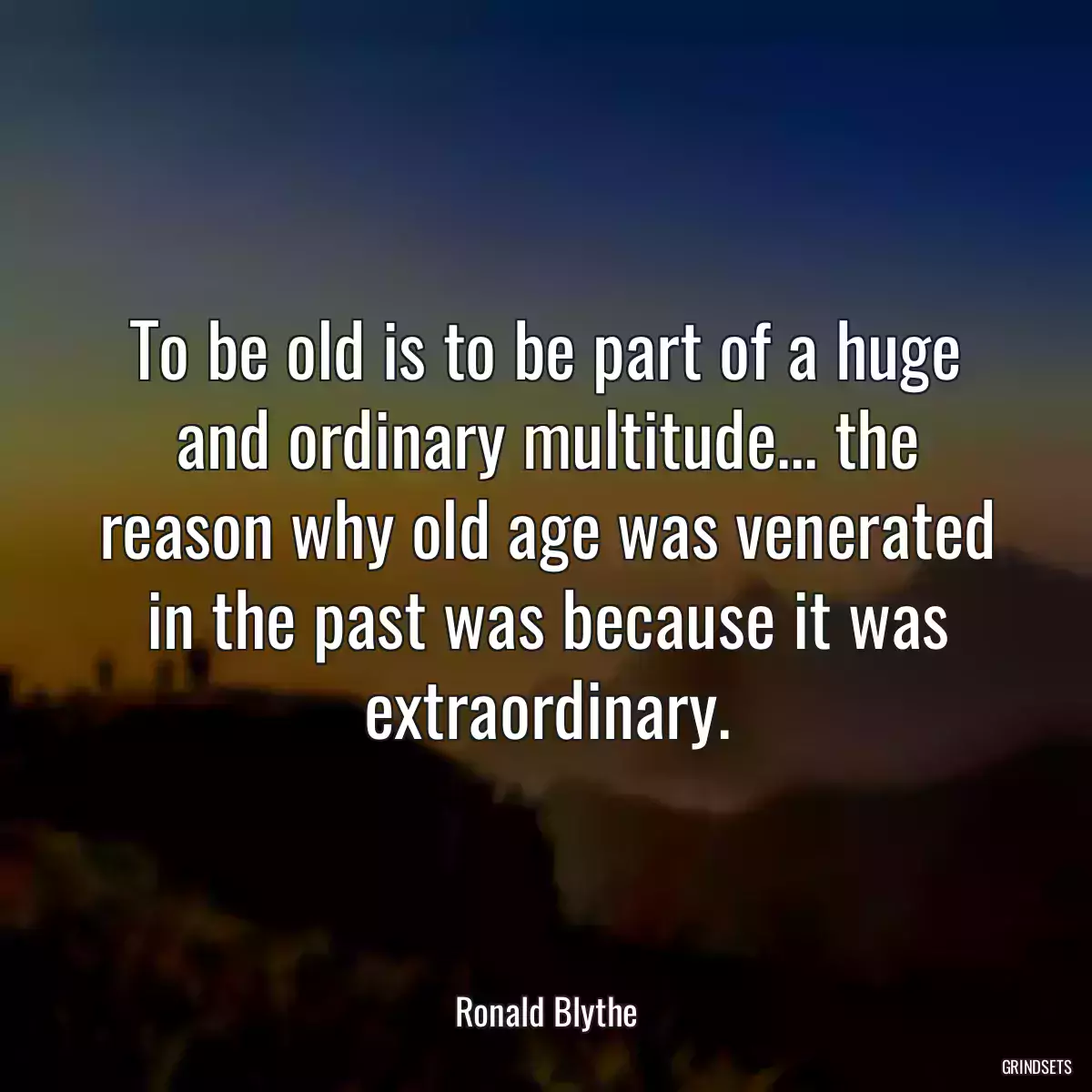 To be old is to be part of a huge and ordinary multitude... the reason why old age was venerated in the past was because it was extraordinary.