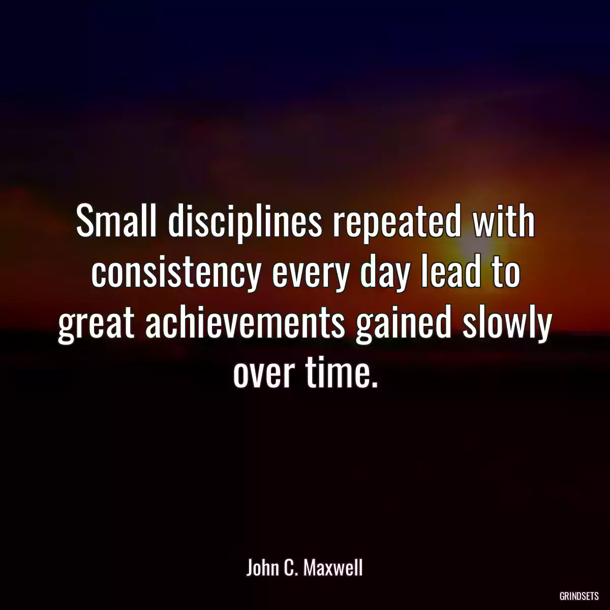 Small disciplines repeated with consistency every day lead to great achievements gained slowly over time.