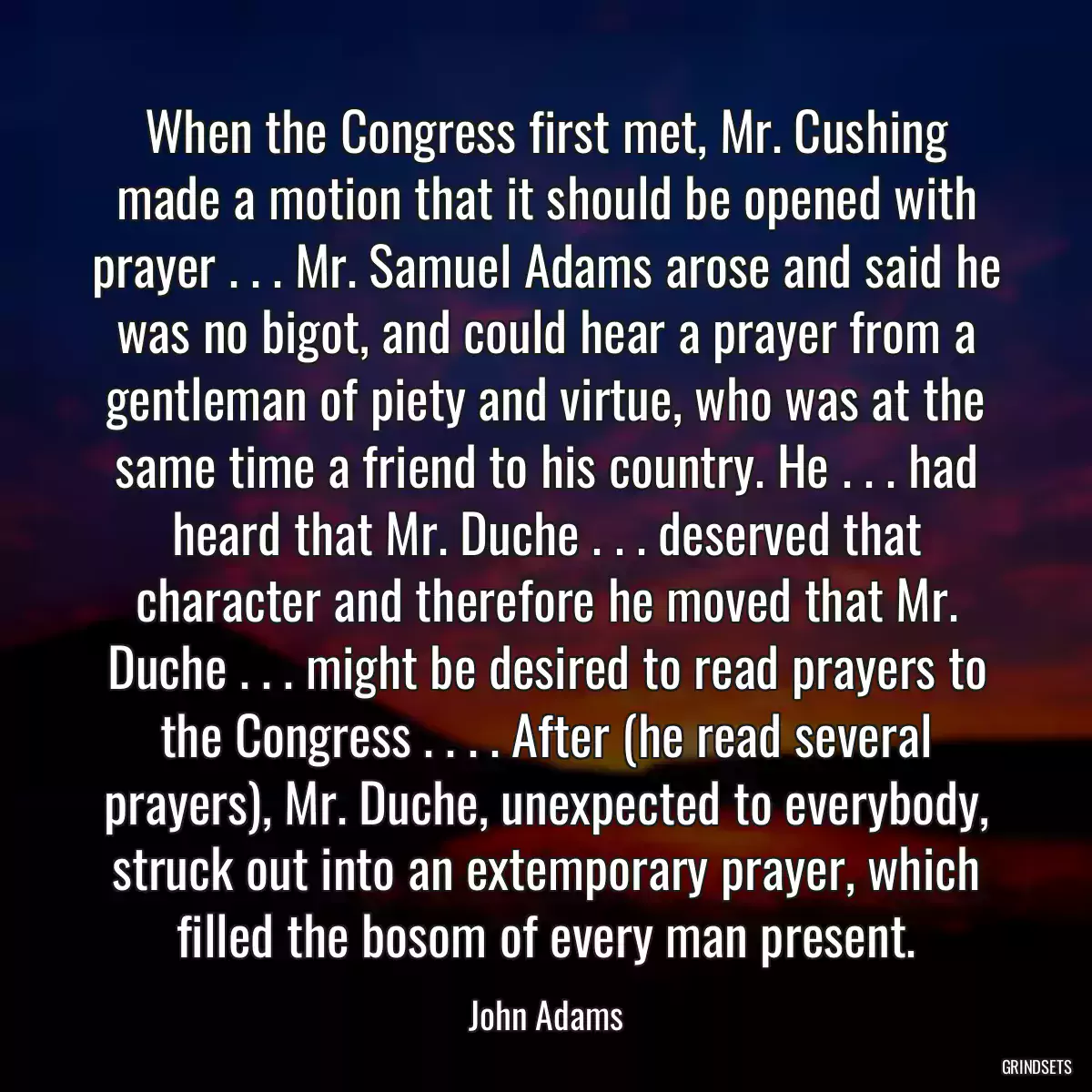 When the Congress first met, Mr. Cushing made a motion that it should be opened with prayer . . . Mr. Samuel Adams arose and said he was no bigot, and could hear a prayer from a gentleman of piety and virtue, who was at the same time a friend to his country. He . . . had heard that Mr. Duche . . . deserved that character and therefore he moved that Mr. Duche . . . might be desired to read prayers to the Congress . . . . After (he read several prayers), Mr. Duche, unexpected to everybody, struck out into an extemporary prayer, which filled the bosom of every man present.