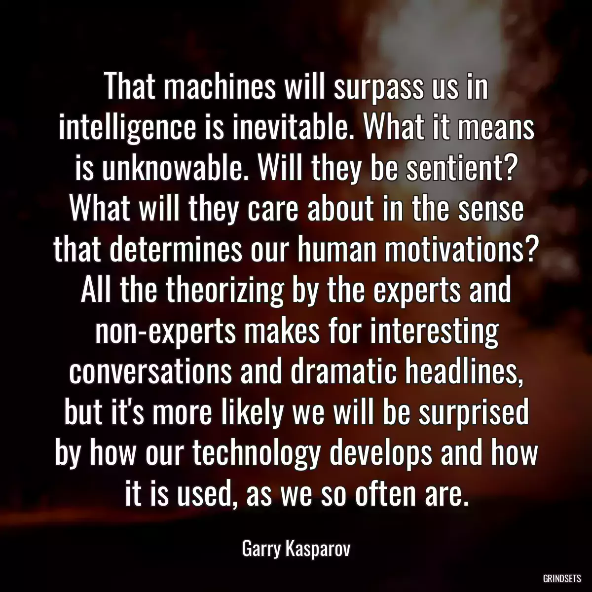 That machines will surpass us in intelligence is inevitable. What it means is unknowable. Will they be sentient? What will they care about in the sense that determines our human motivations? All the theorizing by the experts and non-experts makes for interesting conversations and dramatic headlines, but it\'s more likely we will be surprised by how our technology develops and how it is used, as we so often are.