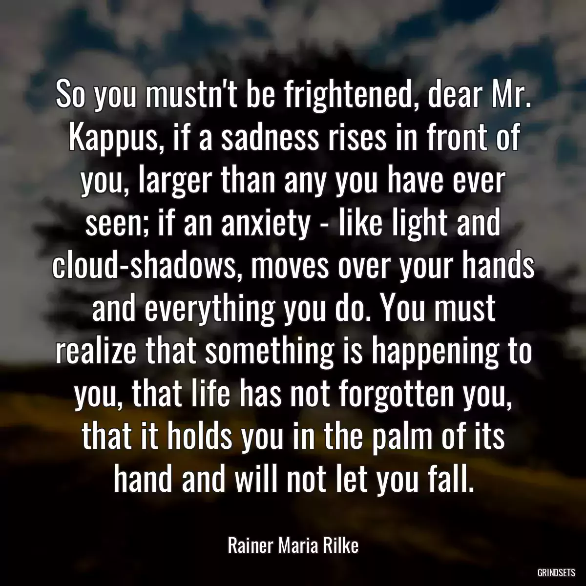 So you mustn\'t be frightened, dear Mr. Kappus, if a sadness rises in front of you, larger than any you have ever seen; if an anxiety - like light and cloud-shadows, moves over your hands and everything you do. You must realize that something is happening to you, that life has not forgotten you, that it holds you in the palm of its hand and will not let you fall.