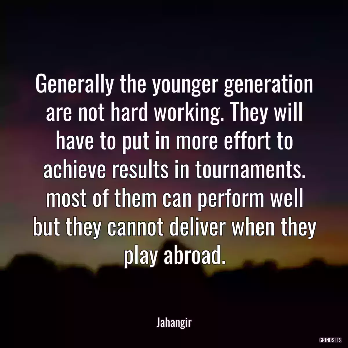 Generally the younger generation are not hard working. They will have to put in more effort to achieve results in tournaments. most of them can perform well but they cannot deliver when they play abroad.