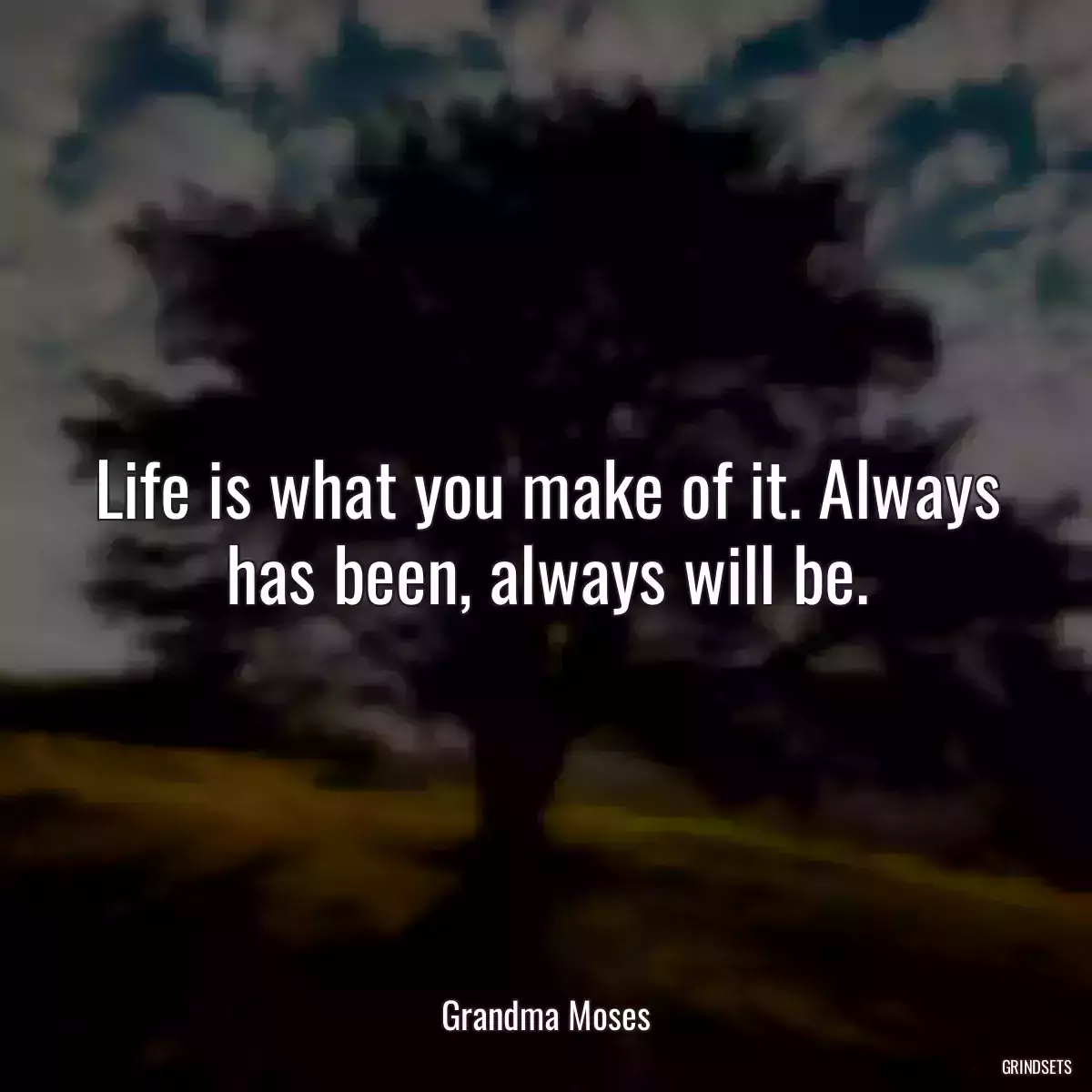 Life is what you make of it. Always has been, always will be.