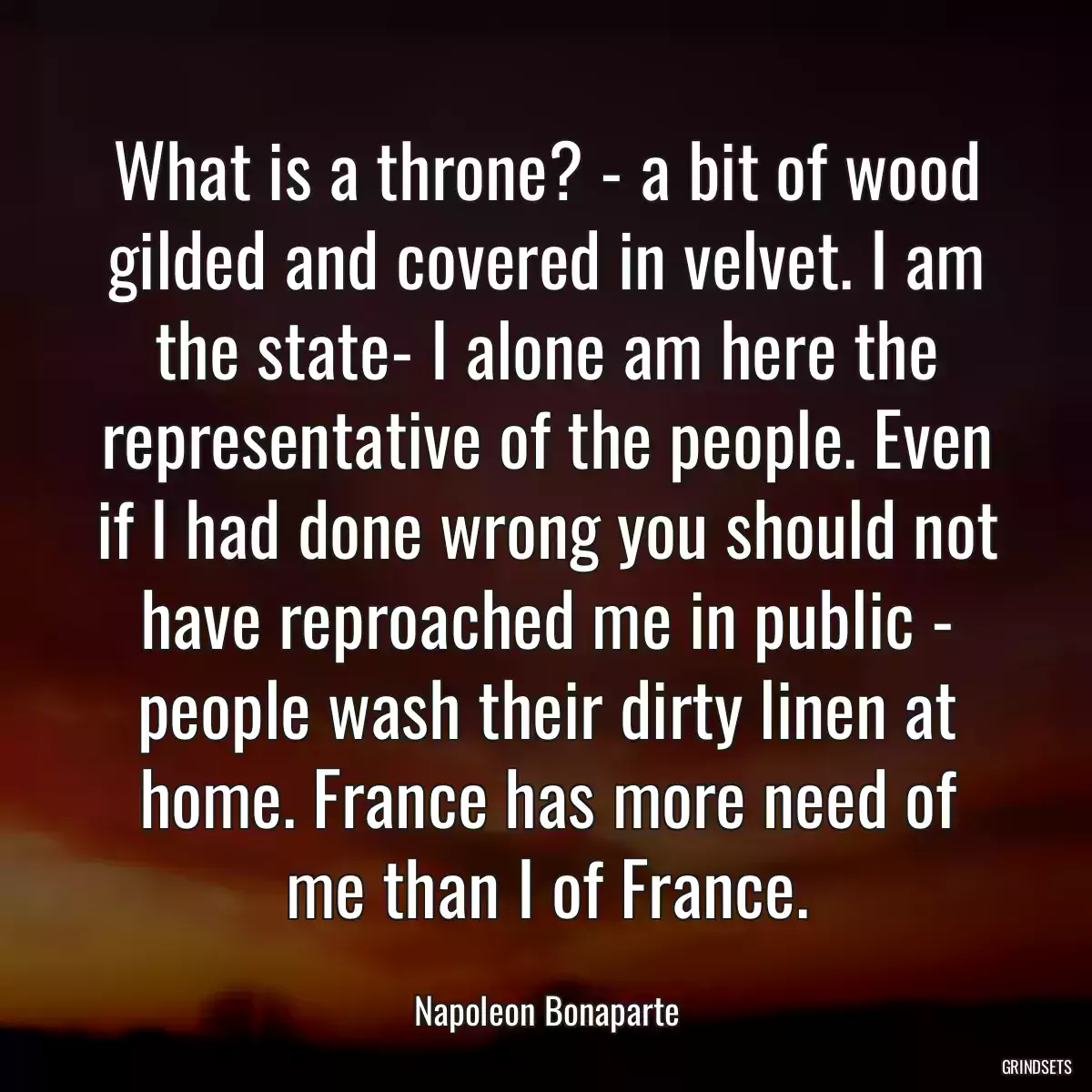 What is a throne? - a bit of wood gilded and covered in velvet. I am the state- I alone am here the representative of the people. Even if I had done wrong you should not have reproached me in public - people wash their dirty linen at home. France has more need of me than I of France.