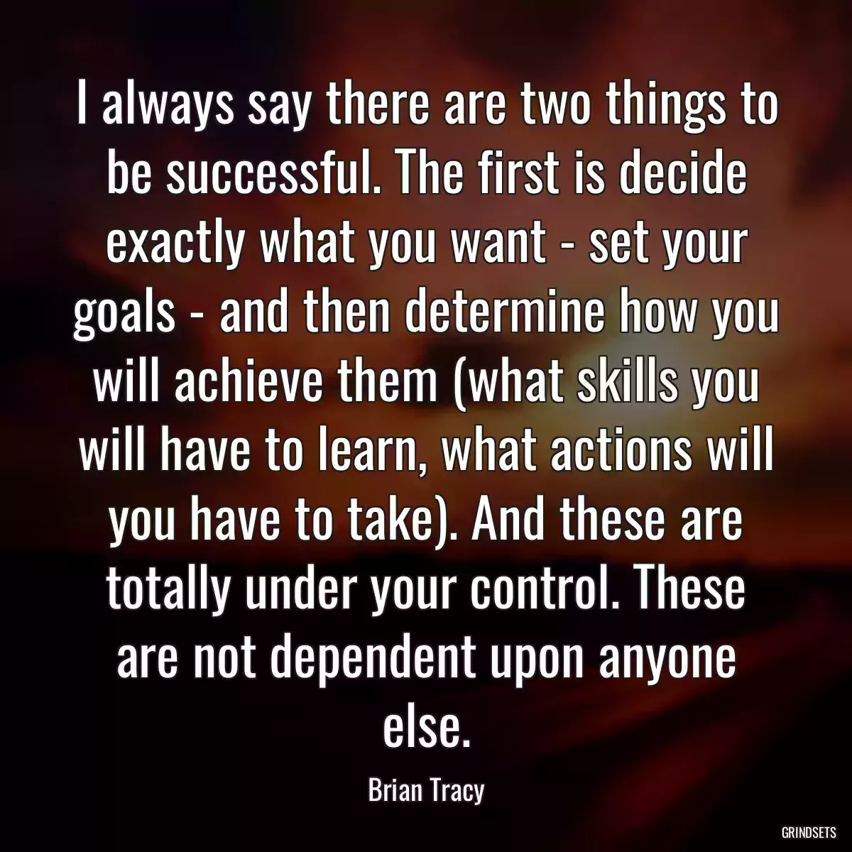 I always say there are two things to be successful. The first is decide exactly what you want - set your goals - and then determine how you will achieve them (what skills you will have to learn, what actions will you have to take). And these are totally under your control. These are not dependent upon anyone else.