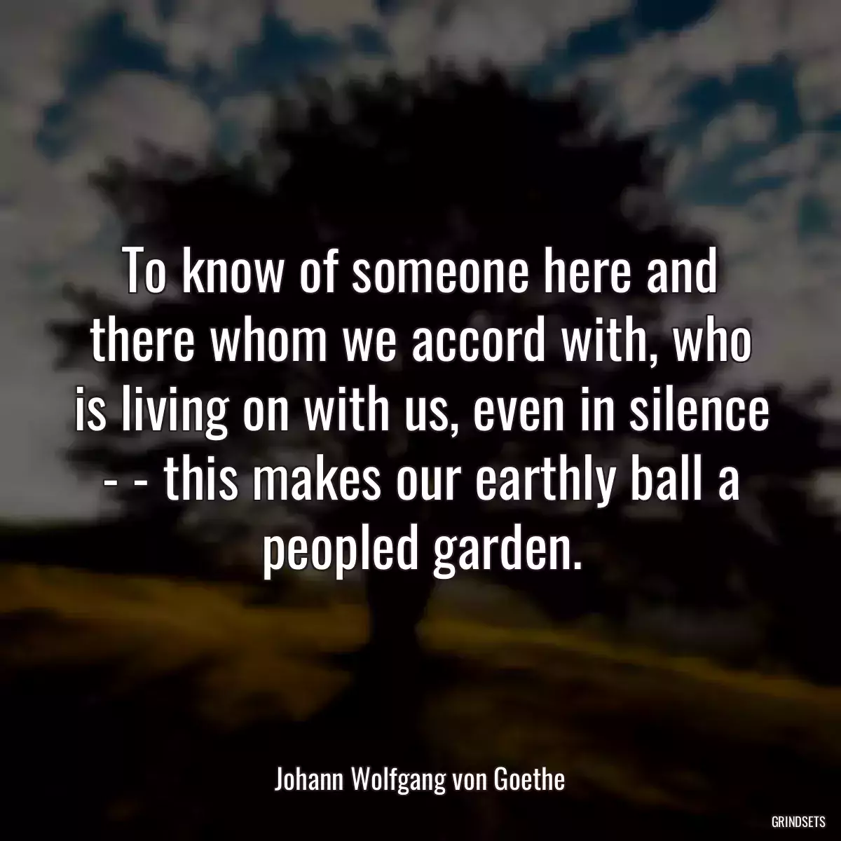 To know of someone here and there whom we accord with, who is living on with us, even in silence - - this makes our earthly ball a peopled garden.