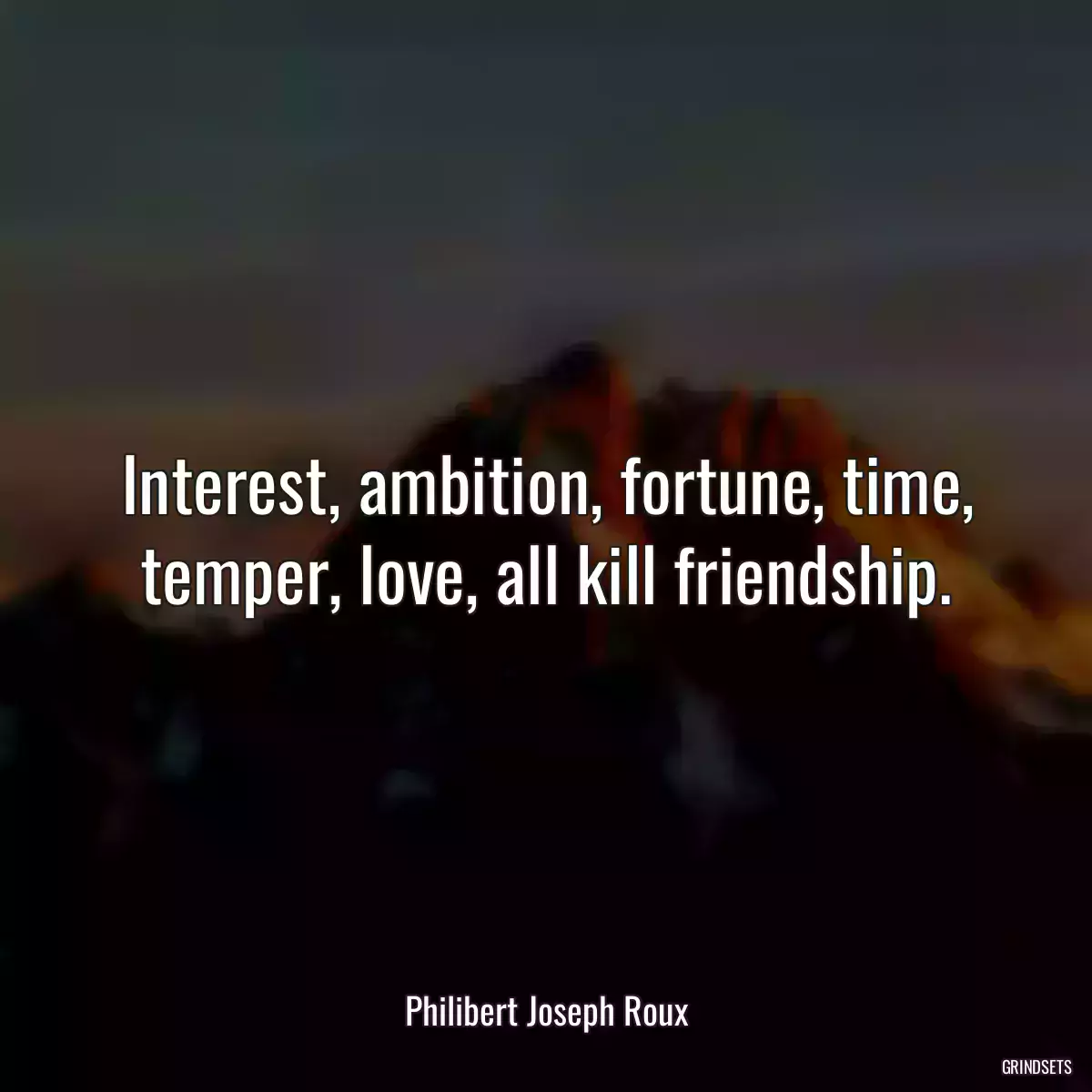 Interest, ambition, fortune, time, temper, love, all kill friendship.