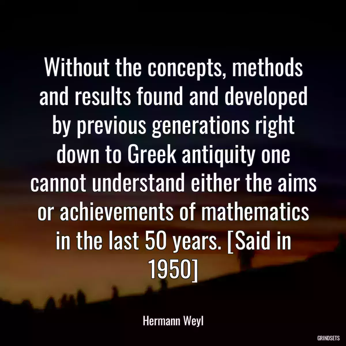 Without the concepts, methods and results found and developed by previous generations right down to Greek antiquity one cannot understand either the aims or achievements of mathematics in the last 50 years. [Said in 1950]