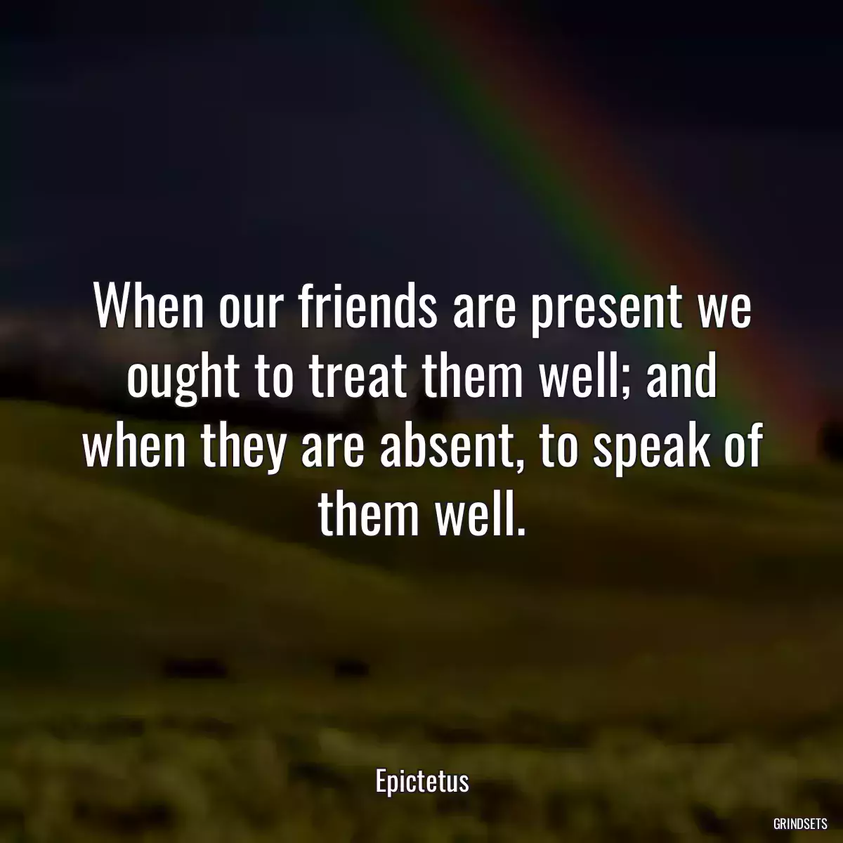 When our friends are present we ought to treat them well; and when they are absent, to speak of them well.