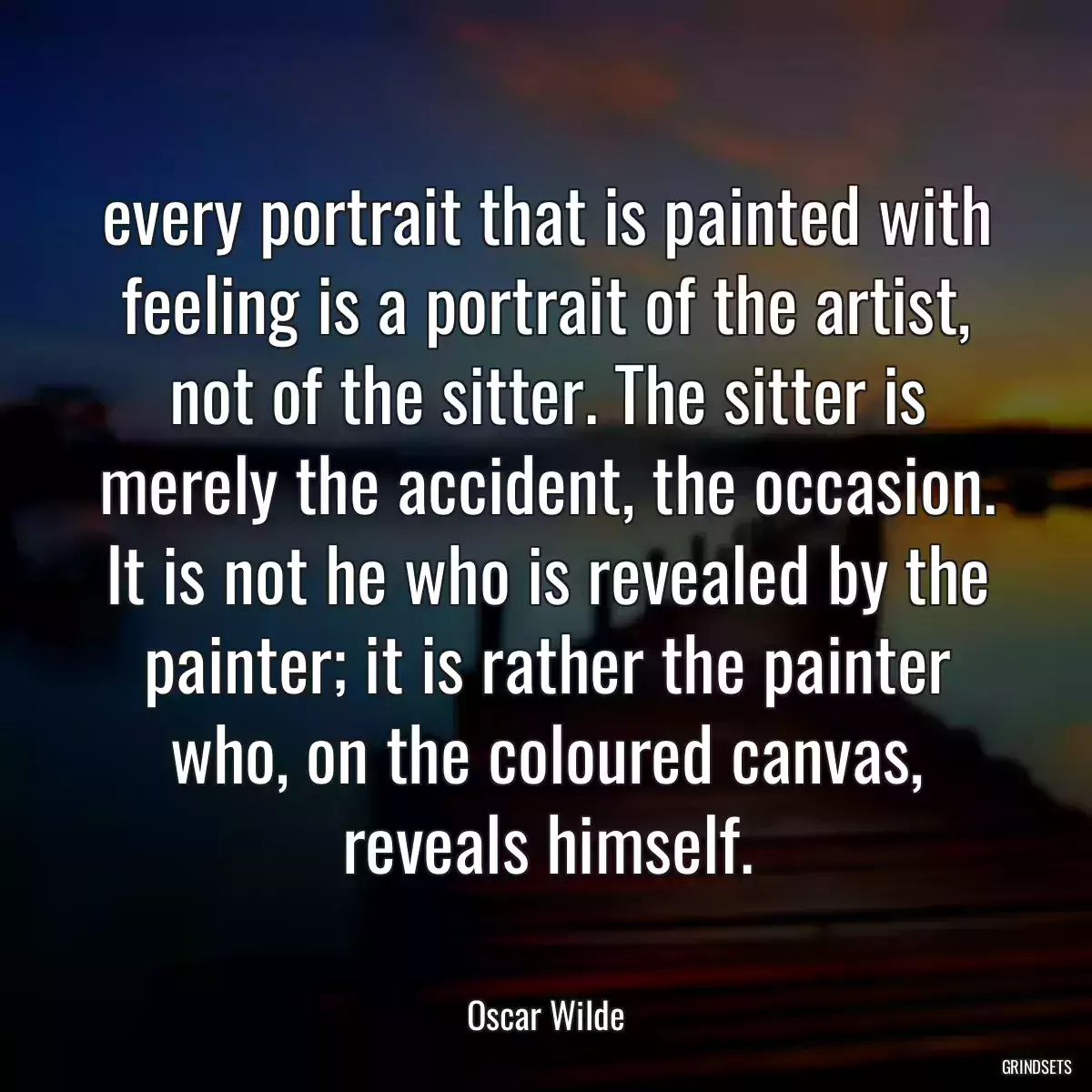 every portrait that is painted with feeling is a portrait of the artist, not of the sitter. The sitter is merely the accident, the occasion. It is not he who is revealed by the painter; it is rather the painter who, on the coloured canvas, reveals himself.