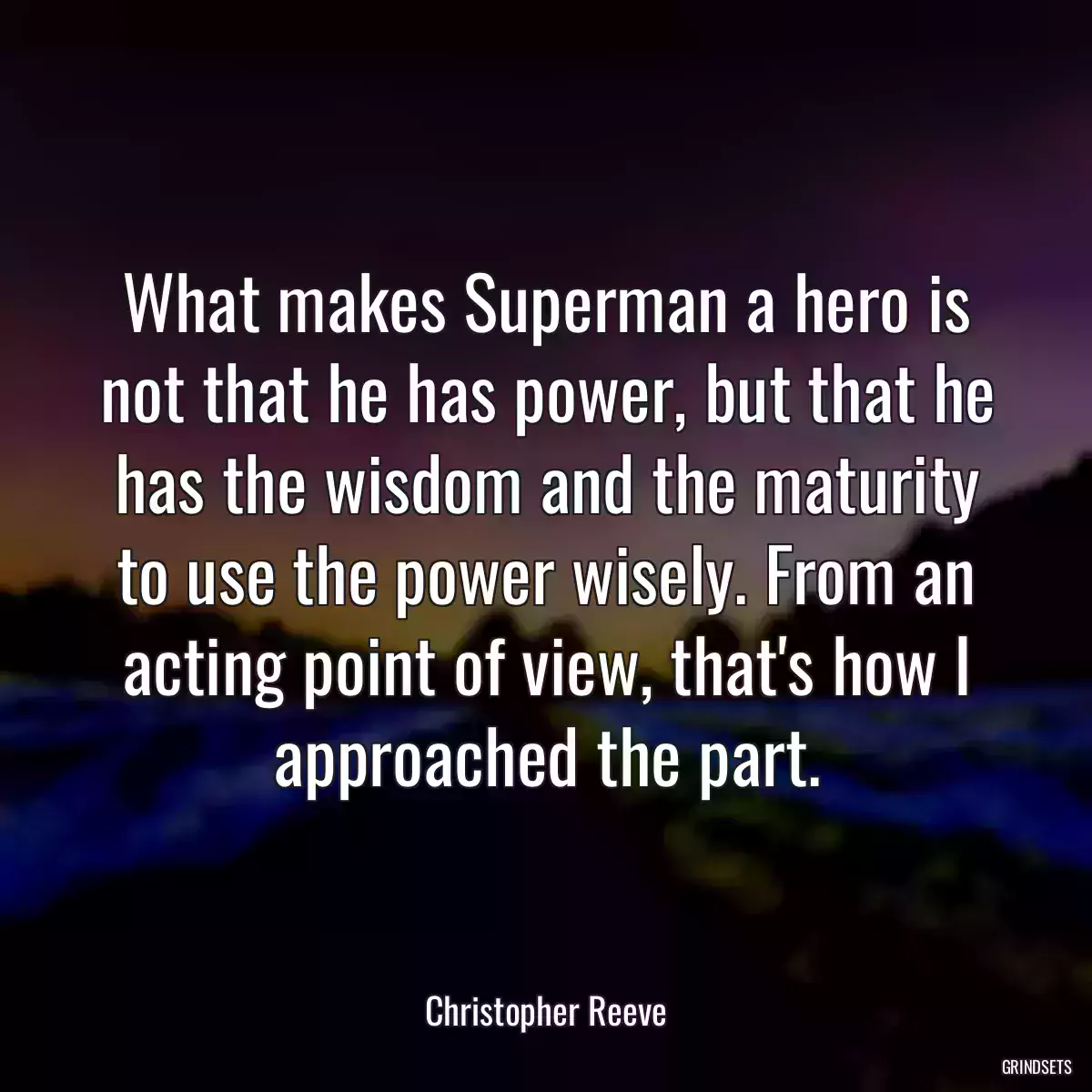 What makes Superman a hero is not that he has power, but that he has the wisdom and the maturity to use the power wisely. From an acting point of view, that\'s how I approached the part.