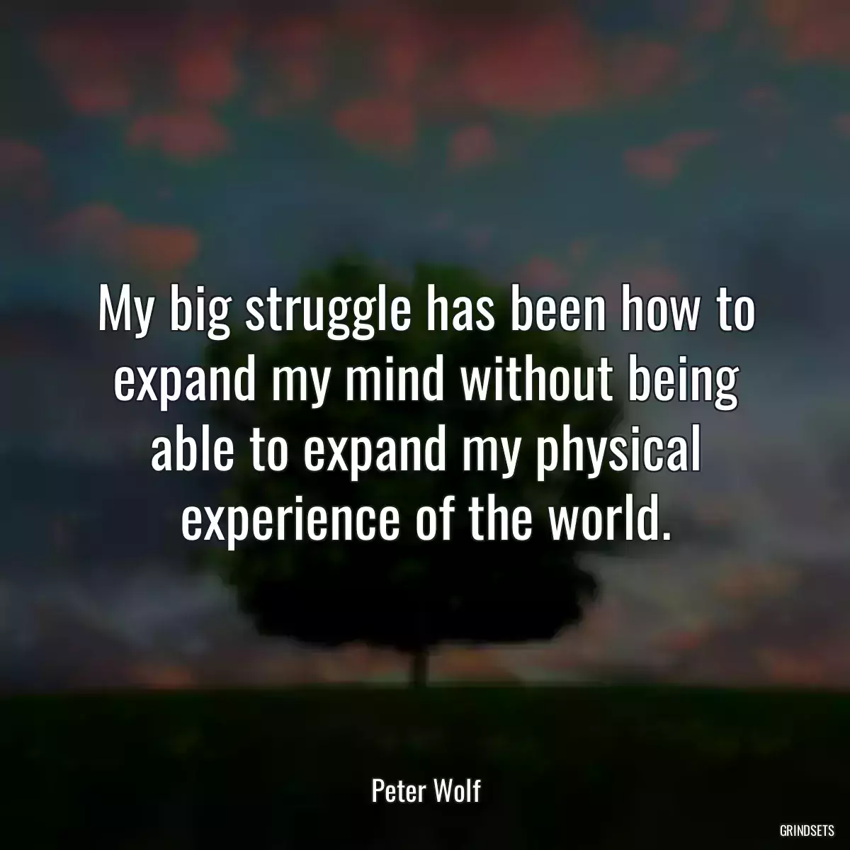 My big struggle has been how to expand my mind without being able to expand my physical experience of the world.