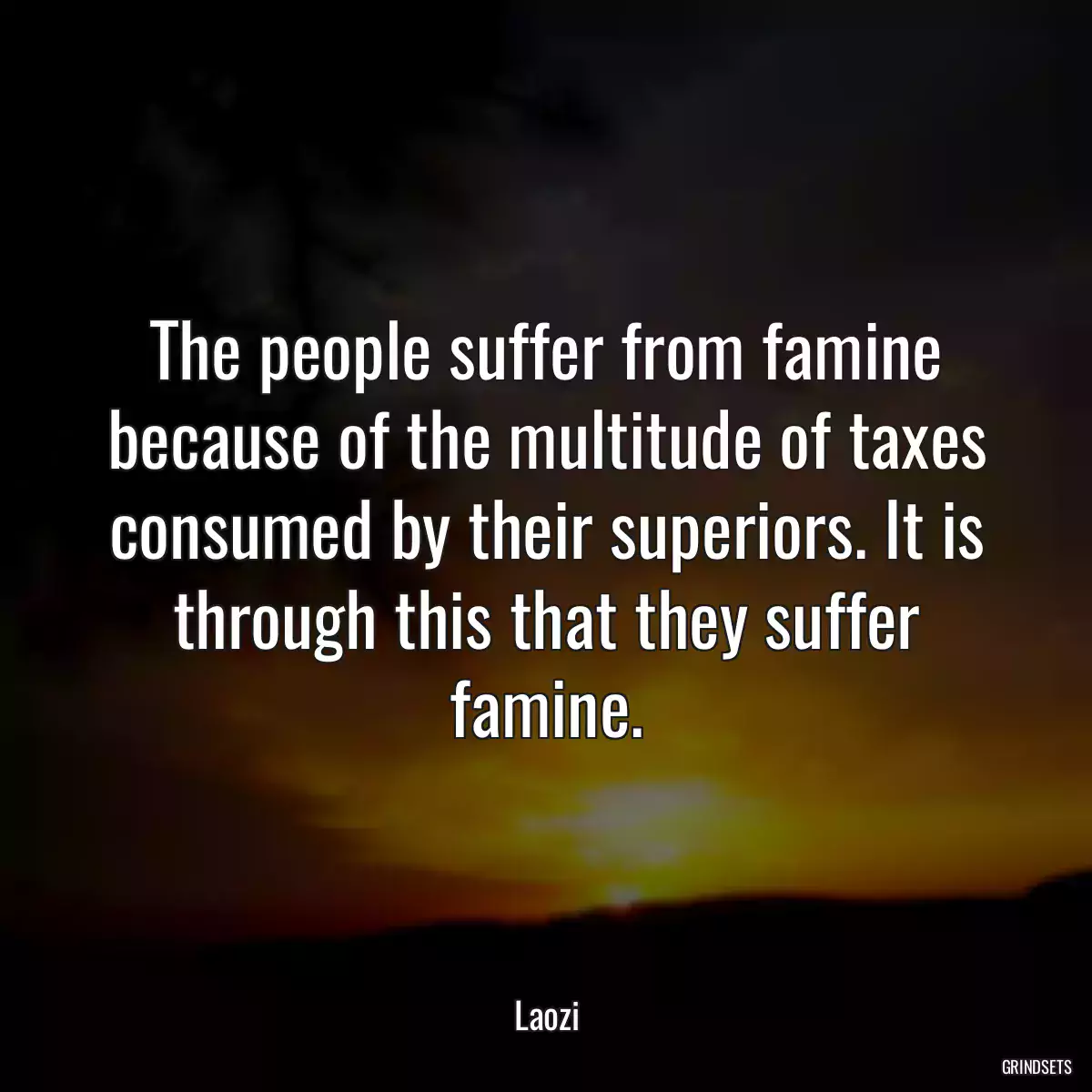 The people suffer from famine because of the multitude of taxes consumed by their superiors. It is through this that they suffer famine.