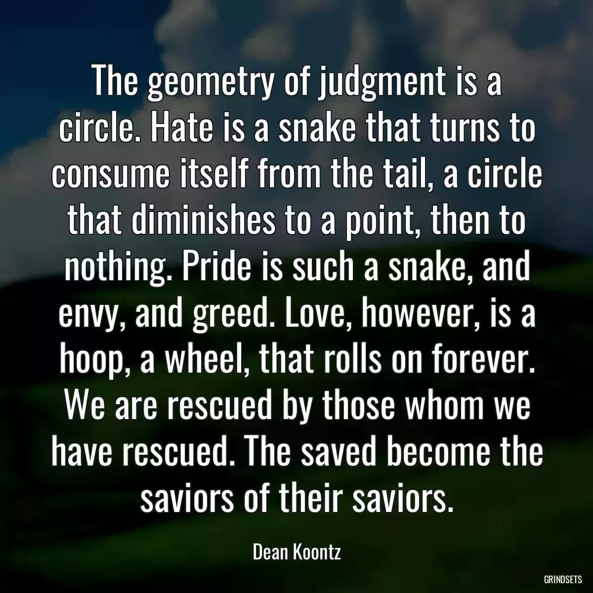 The geometry of judgment is a circle. Hate is a snake that turns to consume itself from the tail, a circle that diminishes to a point, then to nothing. Pride is such a snake, and envy, and greed. Love, however, is a hoop, a wheel, that rolls on forever. We are rescued by those whom we have rescued. The saved become the saviors of their saviors.