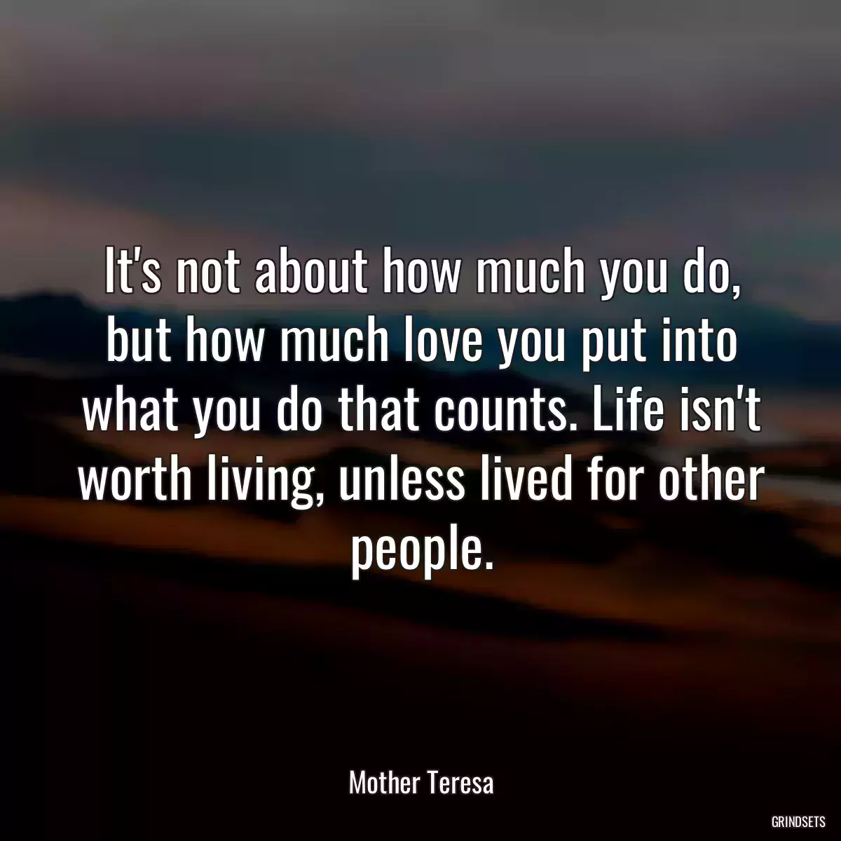 It\'s not about how much you do, but how much love you put into what you do that counts. Life isn\'t worth living, unless lived for other people.