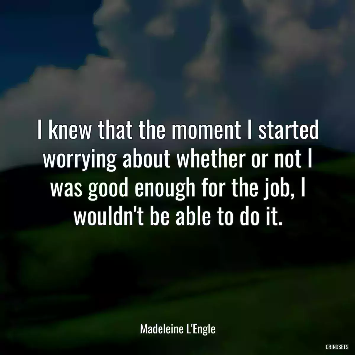 I knew that the moment I started worrying about whether or not I was good enough for the job, I wouldn\'t be able to do it.