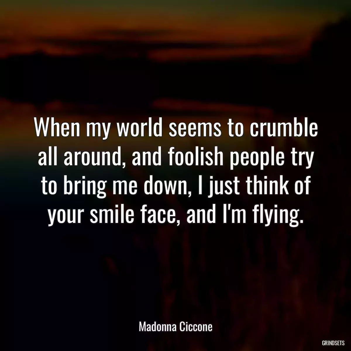 When my world seems to crumble all around, and foolish people try to bring me down, I just think of your smile face, and I\'m flying.