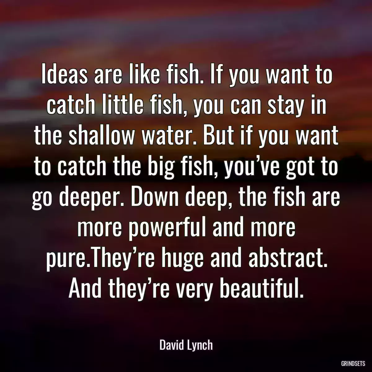 Ideas are like fish. If you want to catch little fish, you can stay in the shallow water. But if you want to catch the big fish, you’ve got to go deeper. Down deep, the fish are more powerful and more pure.They’re huge and abstract. And they’re very beautiful.