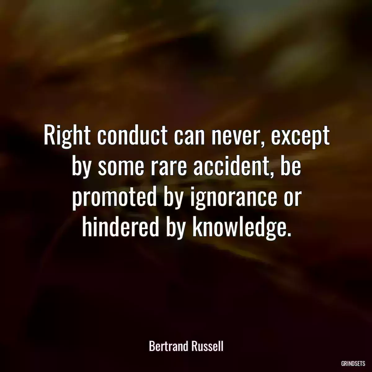 Right conduct can never, except by some rare accident, be promoted by ignorance or hindered by knowledge.