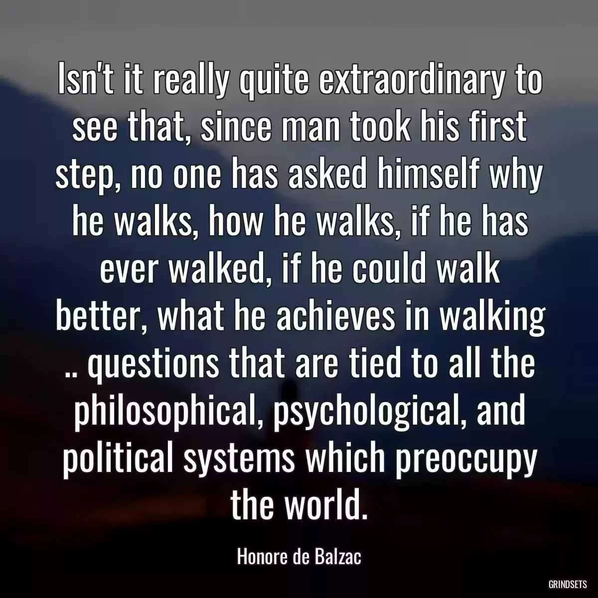 Isn\'t it really quite extraordinary to see that, since man took his first step, no one has asked himself why he walks, how he walks, if he has ever walked, if he could walk better, what he achieves in walking .. questions that are tied to all the philosophical, psychological, and political systems which preoccupy the world.