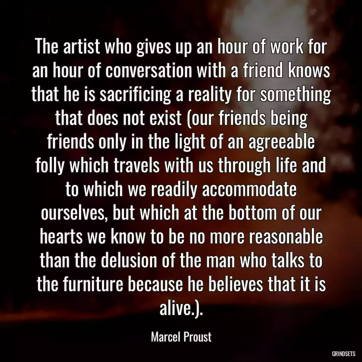 The artist who gives up an hour of work for an hour of conversation with a friend knows that he is sacrificing a reality for something that does not exist (our friends being friends only in the light of an agreeable folly which travels with us through life and to which we readily accommodate ourselves, but which at the bottom of our hearts we know to be no more reasonable than the delusion of the man who talks to the furniture because he believes that it is alive.).