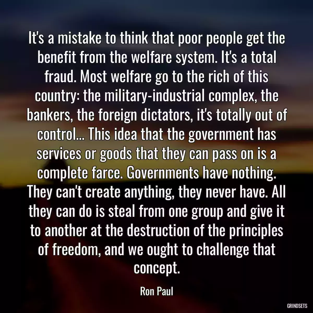 It\'s a mistake to think that poor people get the benefit from the welfare system. It\'s a total fraud. Most welfare go to the rich of this country: the military-industrial complex, the bankers, the foreign dictators, it\'s totally out of control... This idea that the government has services or goods that they can pass on is a complete farce. Governments have nothing. They can\'t create anything, they never have. All they can do is steal from one group and give it to another at the destruction of the principles of freedom, and we ought to challenge that concept.