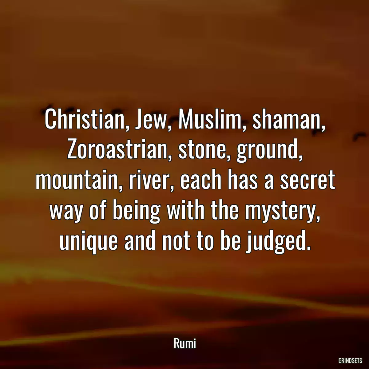 Christian, Jew, Muslim, shaman, Zoroastrian, stone, ground, mountain, river, each has a secret way of being with the mystery, unique and not to be judged.