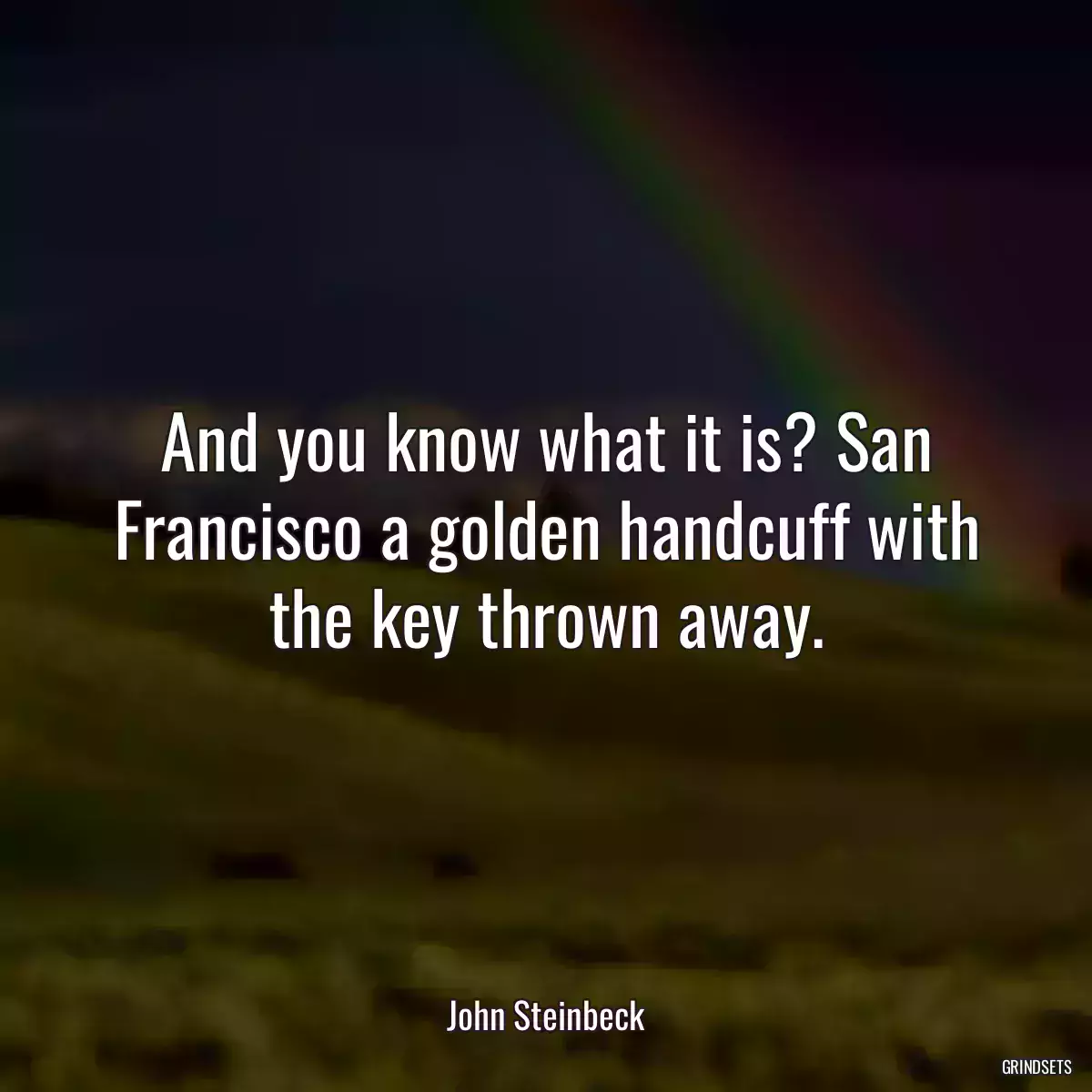 And you know what it is? San Francisco a golden handcuff with the key thrown away.